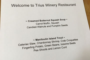 Welcome to Trius Winery Restaurant. Creamed Butternut Squash Soup: Carrot Muffin, Squash, Candied Walnuts and Pumpkin Seeds. Manitoulin Island Trout: Celeriac Slaw, Chardonnay Shrimp, Crab Croquettes, Fingerling Potato, Green Beans, Icewine Beets, Pea Shoots and Lemon Curd